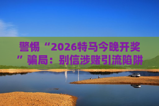 警惕“2026特马今晚开奖”骗局:别信涉赌引流陷阱,远离财产损失风险 警惕“2026特马今晚开奖”骗局:别信涉赌引流陷阱,远离财产损失风险