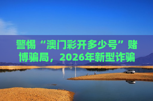 警惕“澳门彩开多少号”赌博骗局，2026年新型诈骗套路需牢记风险警示