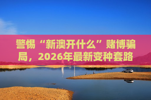 警惕“新澳开什么”赌博骗局，2026年最新变种套路需认清风险