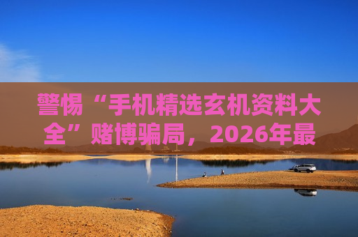 警惕“手机精选玄机资料大全”赌博骗局,2026年最新变种需注意风险警示 警惕“手机精选玄机资料大全”赌博骗局,2026年最新变种需注意风险警示