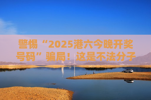 警惕“2025港六今晚开奖号码”骗局！这是不法分子设下的非法赌博诈骗陷阱
