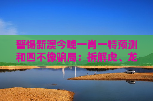 警惕新澳今晚一肖一特预测和四不像骗局：拆解虎、龙、猴、猪与03-12-25-31-40-47:T23背后的诈骗套路
