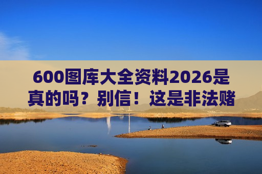 600图库大全资料2026是真的吗？别信！这是非法赌博诈骗的典型引流陷阱