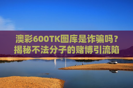 澳彩600TK图库是诈骗吗？揭秘不法分子的赌博引流陷阱及2026年最新变种