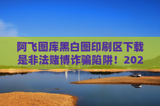 阿飞图库黑白图印刷区下载是非法赌博诈骗陷阱！2026年最新变种需警惕