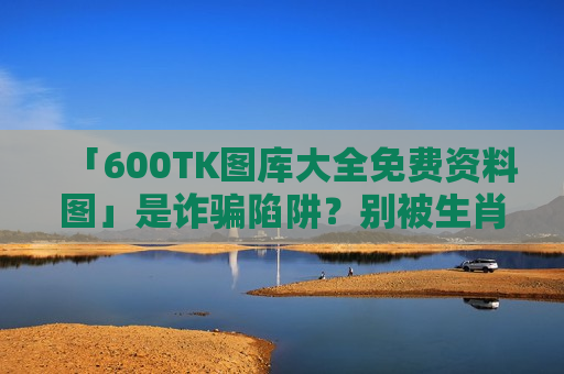 「600TK图库大全免费资料图」是诈骗陷阱?别被生肖数字诱饵骗走血汗钱 「600TK图库大全免费资料图」是诈骗陷阱?别被生肖数字诱饵骗走血汗钱