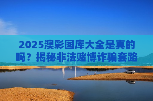 2025澳彩图库大全是真的吗？揭秘非法赌博诈骗套路及2026年最新变种