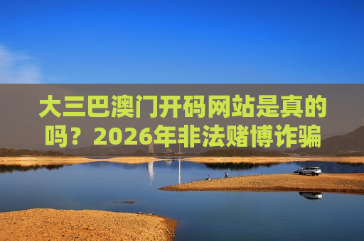 大三巴澳门开码网站是真的吗?2026年非法赌博诈骗陷阱深度揭秘与防骗指南 大三巴澳门开码网站是真的吗?2026年非法赌博诈骗陷阱深度揭秘与防骗指南