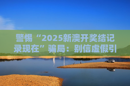 警惕“2025新澳开奖结记录现在”骗局:别信虚假引流,守住你的钱袋子 警惕“2025新澳开奖结记录现在”骗局:别信虚假引流,守住你的钱袋子