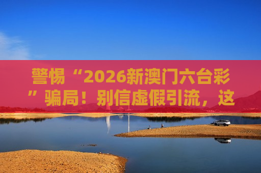 警惕“2026新澳门六台彩”骗局！别信虚假引流，这是诈骗风险警示