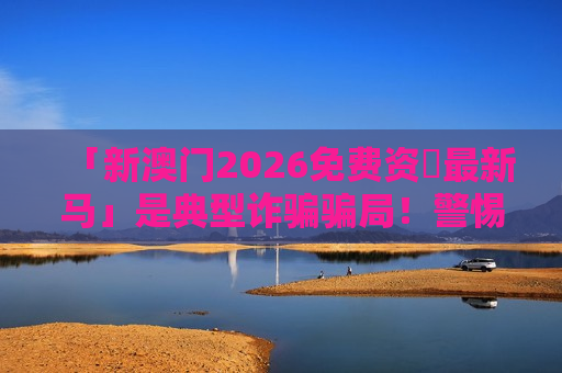 「新澳门2026免费资枓最新马」是典型诈骗骗局！警惕免费资料诱饵，别让积蓄打水漂