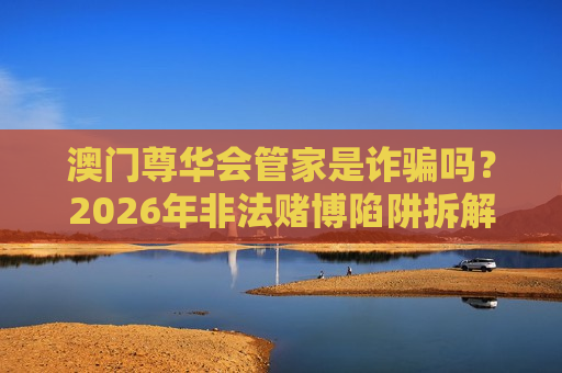 澳门尊华会管家是诈骗吗？2026年非法赌博陷阱拆解与防骗指南