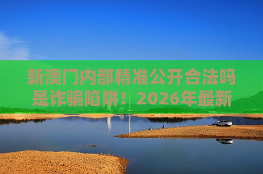 新澳门内部精准公开合法吗是诈骗陷阱！2026年最新变种套路风险警示