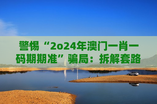 警惕“2o24年澳门一肖一码期期准”骗局：拆解套路、防骗指南及法律后果警示