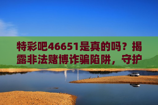 特彩吧46651是真的吗？揭露非法赌博诈骗陷阱，守护你的财产安全！