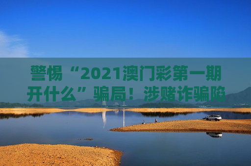 警惕“2021澳门彩第一期开什么”骗局！涉赌诈骗陷阱风险警示别信