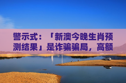 警示式:「新澳今晚生肖预测结果」是诈骗骗局,高额返利话术暗藏财产损失风险警示 警示式:「新澳今晚生肖预测结果」是诈骗骗局,高额返利话术暗藏财产损失风险警示