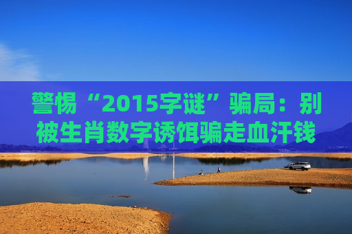 警惕“2015字谜”骗局:别被生肖数字诱饵骗走血汗钱,2026年最新变种要当心 警惕“2015字谜”骗局:别被生肖数字诱饵骗走血汗钱,2026年最新变种要当心