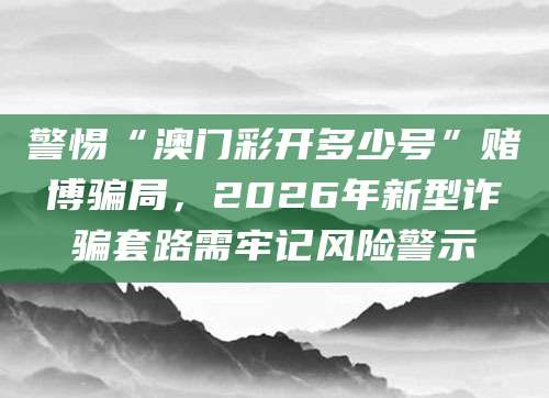 警惕“澳门彩开多少号”赌博骗局，2026年新型诈骗套路需牢记风险警示