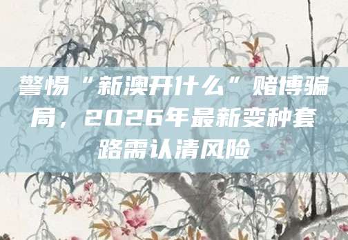 警惕“新澳开什么”赌博骗局，2026年最新变种套路需认清风险