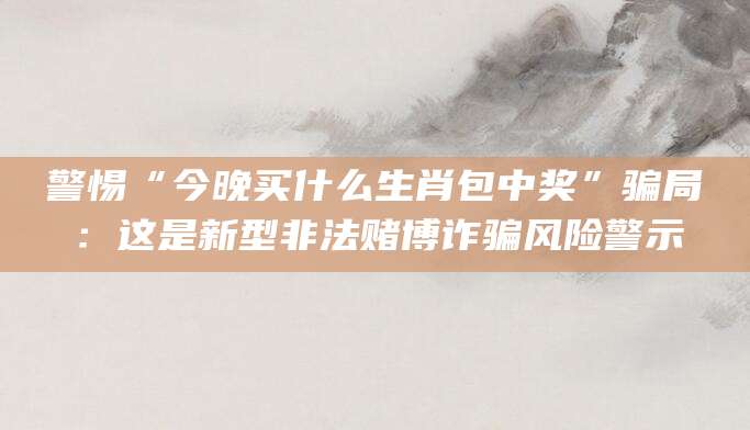警惕“今晚买什么生肖包中奖”骗局：这是新型非法赌博诈骗风险警示