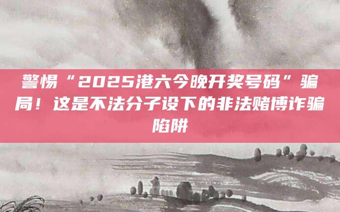 警惕“2025港六今晚开奖号码”骗局！这是不法分子设下的非法赌博诈骗陷阱