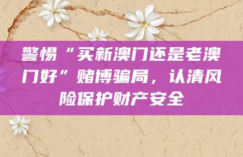 警惕“买新澳门还是老澳门好”赌博骗局,认清风险保护财产安全