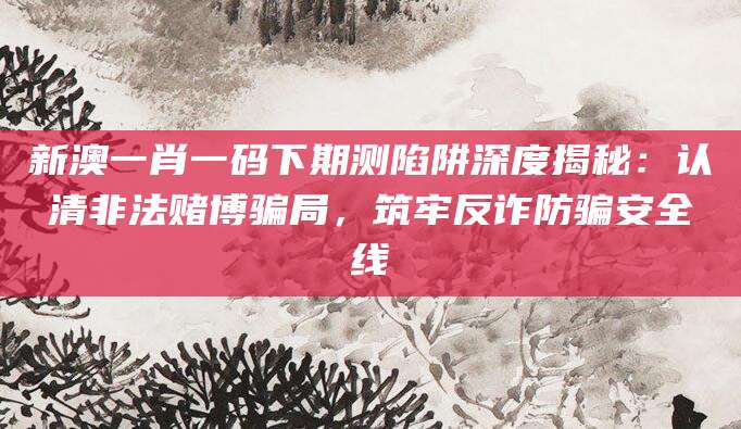 新澳一肖一码下期测陷阱深度揭秘:认清非法赌博骗局,筑牢反诈防骗安全线