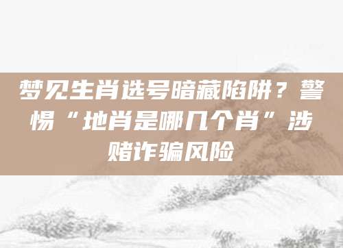 梦见生肖选号暗藏陷阱?警惕“地肖是哪几个肖”涉赌诈骗风险