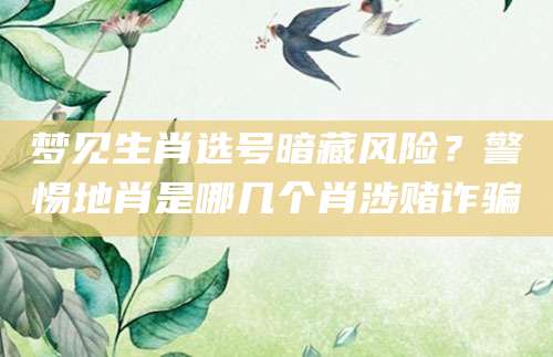 梦见生肖选号暗藏风险？警惕地肖是哪几个肖涉赌诈骗