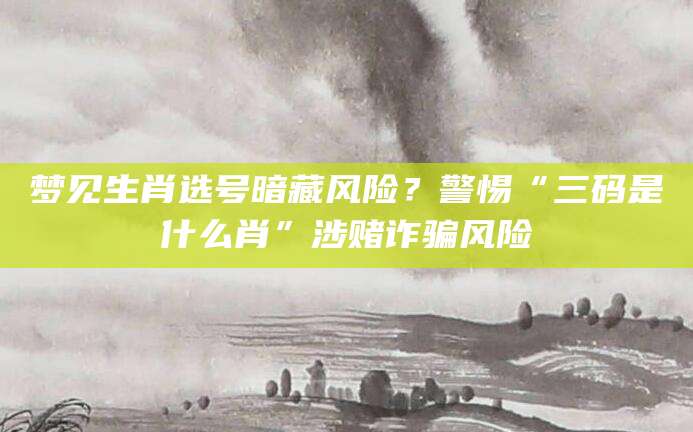 梦见生肖选号暗藏风险？警惕“三码是什么肖”涉赌诈骗风险