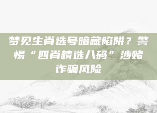 梦见生肖选号暗藏陷阱?警惕“四肖精选八码”涉赌诈骗风险