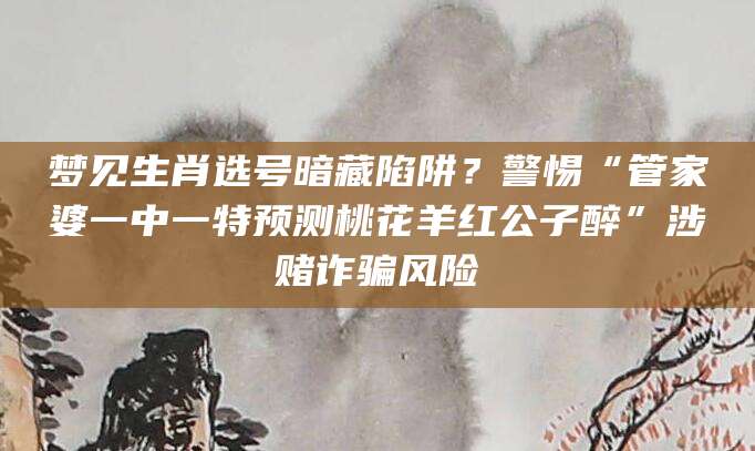 梦见生肖选号暗藏陷阱？警惕“管家婆一中一特预测桃花羊红公子醉”涉赌诈骗风险