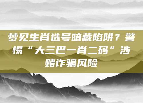梦见生肖选号暗藏陷阱?警惕“大三巴一肖二码”涉赌诈骗风险