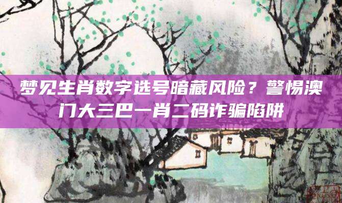梦见生肖数字选号暗藏风险？警惕澳门大三巴一肖二码诈骗陷阱