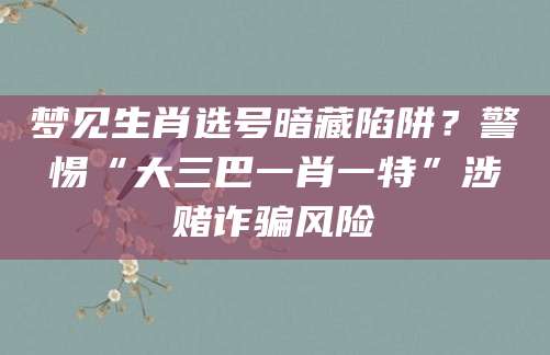 梦见生肖选号暗藏陷阱？警惕“大三巴一肖一特”涉赌诈骗风险