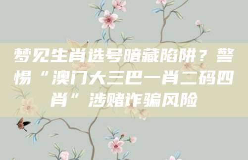 梦见生肖选号暗藏陷阱?警惕“澳门大三巴一肖二码四肖”涉赌诈骗风险