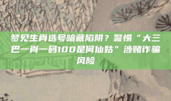 梦见生肖选号暗藏陷阱？警惕“大三巴一肖一码100是何仙姑”涉赌诈骗风险