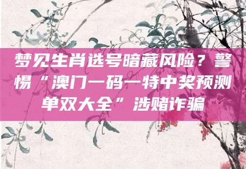 梦见生肖选号暗藏风险？警惕“澳门一码一特中奖预测单双大全”涉赌诈骗