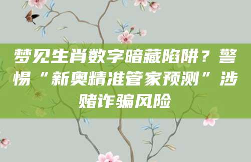 梦见生肖数字暗藏陷阱?警惕“新奥精准管家预测”涉赌诈骗风险