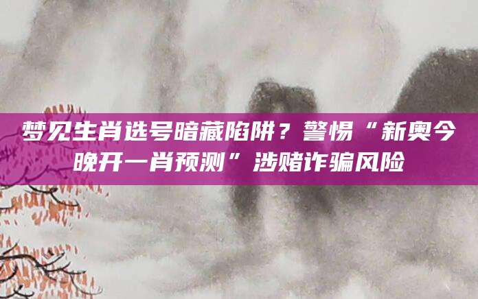 梦见生肖选号暗藏陷阱?警惕“新奥今晚开一肖预测”涉赌诈骗风险