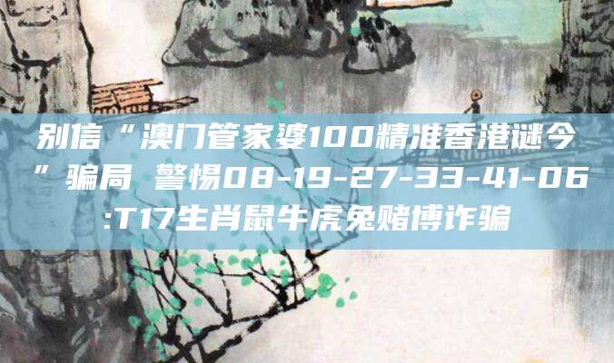 别信“澳门管家婆100精准香港谜今”骗局 警惕08-19-27-33-41-06:T17生肖鼠牛虎兔赌博诈骗