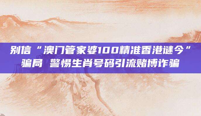 别信“澳门管家婆100精准香港谜今”骗局 警惕生肖号码引流赌博诈骗
