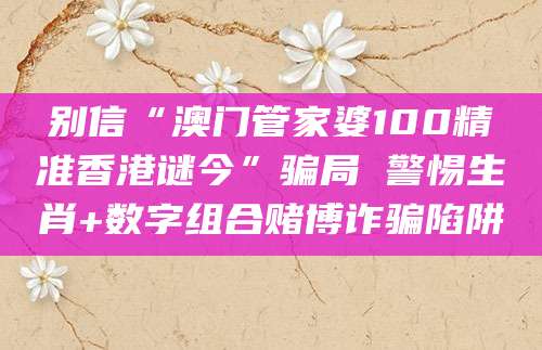 别信“澳门管家婆100精准香港谜今”骗局 警惕生肖+数字组合赌博诈骗陷阱