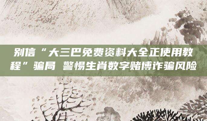 别信“大三巴免费资料大全正使用教程”骗局 警惕生肖数字赌博诈骗风险