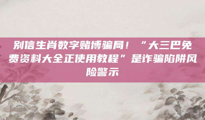 别信生肖数字赌博骗局!“大三巴免费资料大全正使用教程”是诈骗陷阱风险警示
