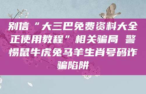 别信“大三巴免费资料大全正使用教程”相关骗局 警惕鼠牛虎兔马羊生肖号码诈骗陷阱