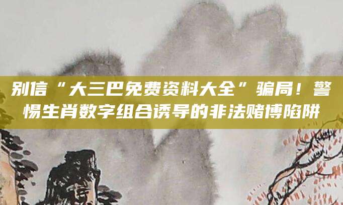 别信“大三巴免费资料大全”骗局!警惕生肖数字组合诱导的非法赌博陷阱