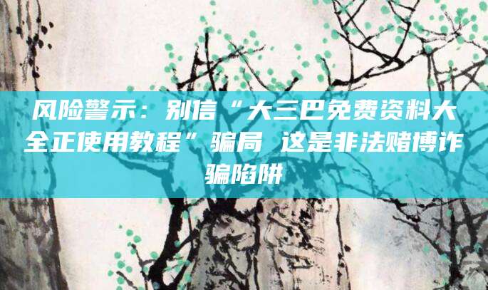 风险警示:别信“大三巴免费资料大全正使用教程”骗局 这是非法赌博诈骗陷阱