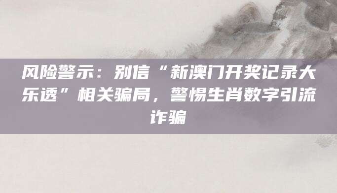 风险警示:别信“新澳门开奖记录大乐透”相关骗局,警惕生肖数字引流诈骗
